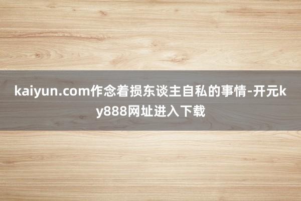 kaiyun.com作念着损东谈主自私的事情-开元ky888网址进入下载