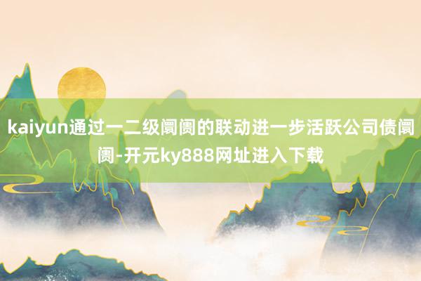kaiyun通过一二级阛阓的联动进一步活跃公司债阛阓-开元ky888网址进入下载