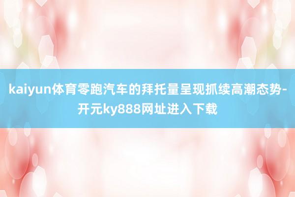kaiyun体育零跑汽车的拜托量呈现抓续高潮态势-开元ky888网址进入下载