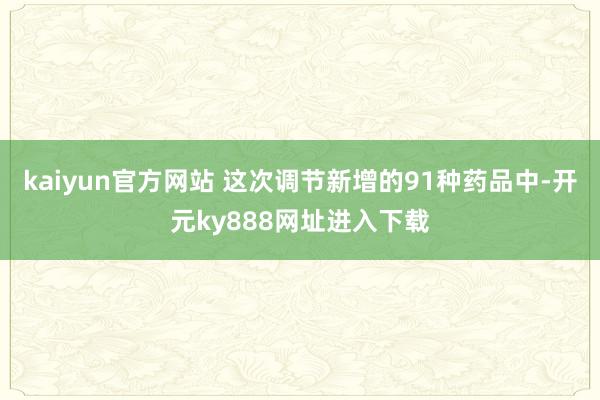 kaiyun官方网站 这次调节新增的91种药品中-开元ky888网址进入下载