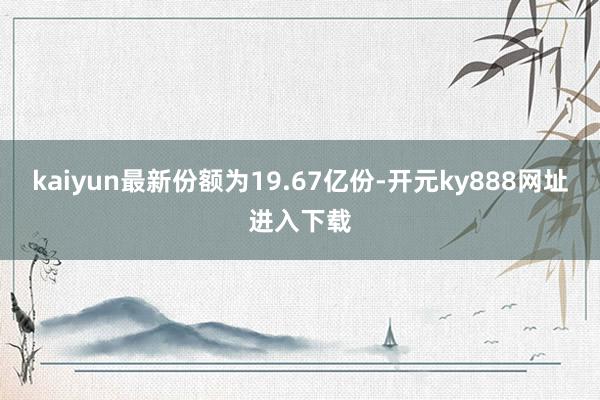 kaiyun最新份额为19.67亿份-开元ky888网址进入下载