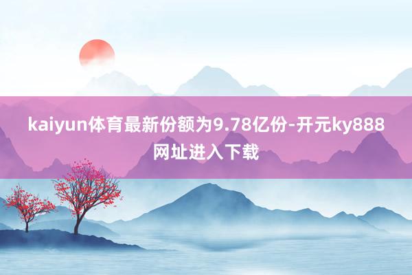 kaiyun体育最新份额为9.78亿份-开元ky888网址进入下载