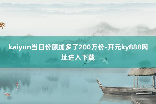 kaiyun当日份额加多了200万份-开元ky888网址进入下载