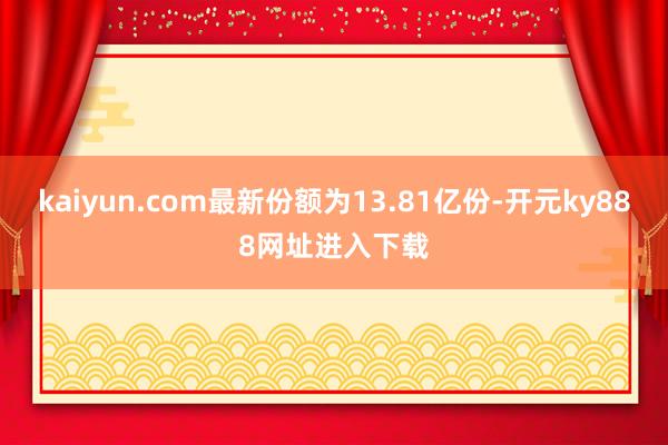 kaiyun.com最新份额为13.81亿份-开元ky888网址进入下载