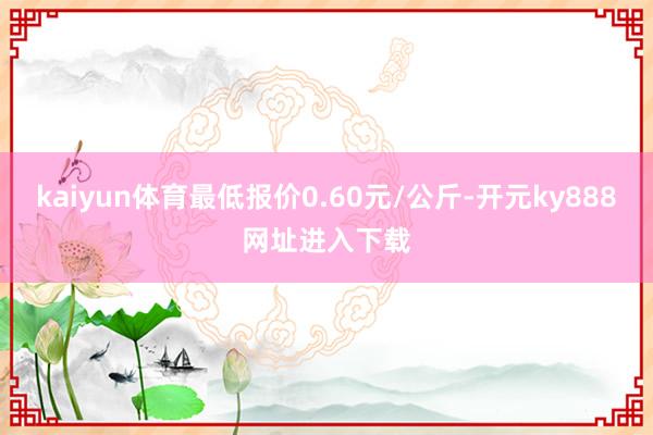 kaiyun体育最低报价0.60元/公斤-开元ky888网址进入下载