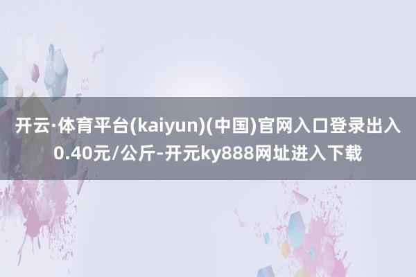 开云·体育平台(kaiyun)(中国)官网入口登录出入0.40元/公斤-开元ky888网址进入下载