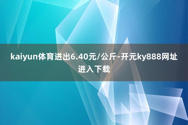 kaiyun体育进出6.40元/公斤-开元ky888网址进入下载