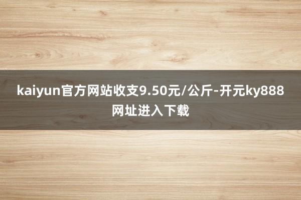 kaiyun官方网站收支9.50元/公斤-开元ky888网址进入下载