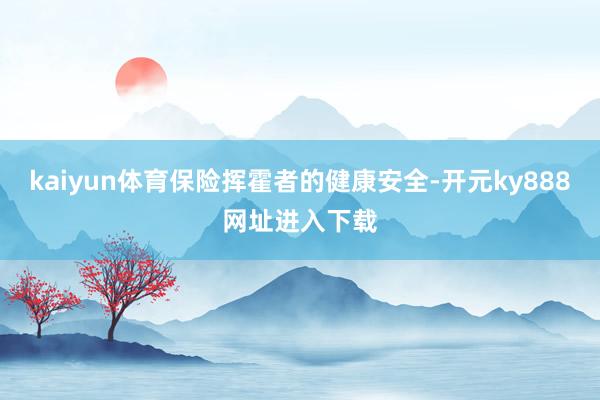 kaiyun体育保险挥霍者的健康安全-开元ky888网址进入下载