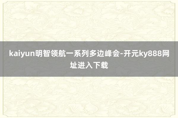 kaiyun明智领航一系列多边峰会-开元ky888网址进入下载