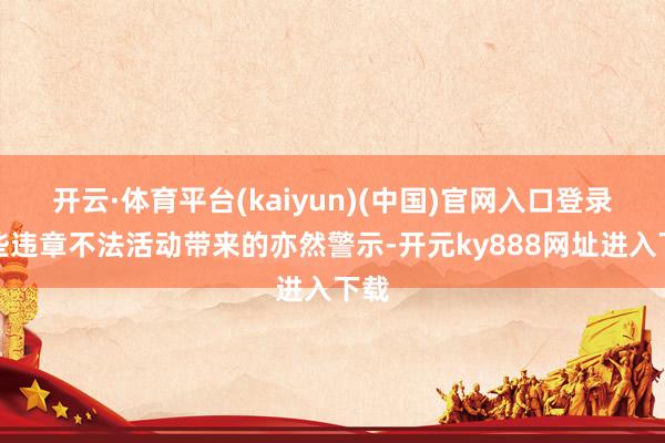 开云·体育平台(kaiyun)(中国)官网入口登录这些违章不法活动带来的亦然警示-开元ky888网址进入下载