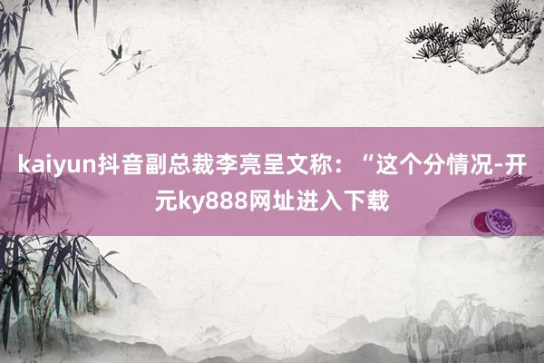 kaiyun抖音副总裁李亮呈文称：“这个分情况-开元ky888网址进入下载