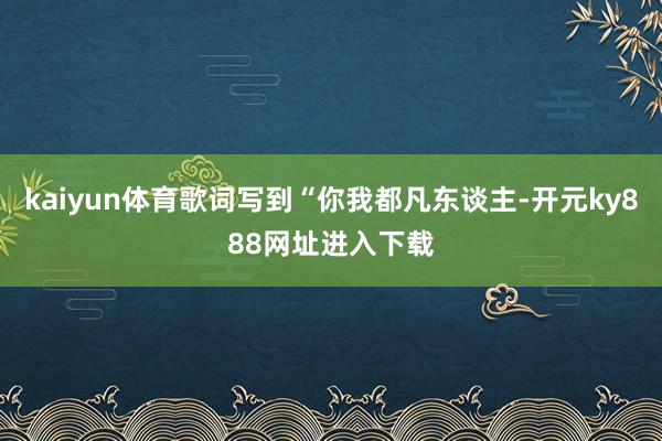 kaiyun体育歌词写到“你我都凡东谈主-开元ky888网址进入下载