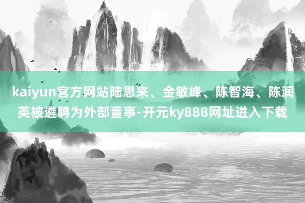 kaiyun官方网站陆思来、金敏峰、陈智海、陈润英被遴聘为外部董事-开元ky888网址进入下载