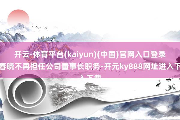 开云·体育平台(kaiyun)(中国)官网入口登录应春晓不再担任公司董事长职务-开元ky888网址进入下载