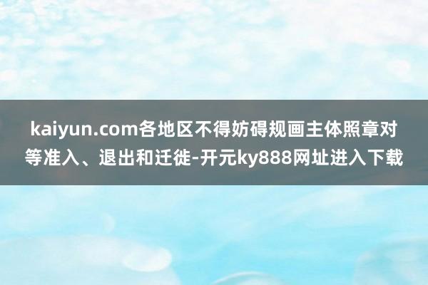 kaiyun.com　　各地区不得妨碍规画主体照章对等准入、退出和迁徙-开元ky888网址进入下载