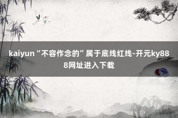 kaiyun“不容作念的”属于底线红线-开元ky888网址进入下载