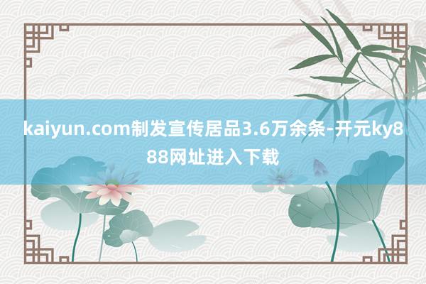 kaiyun.com制发宣传居品3.6万余条-开元ky888网址进入下载