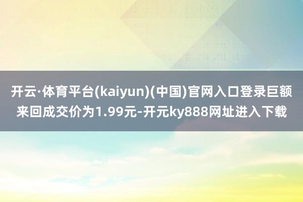 开云·体育平台(kaiyun)(中国)官网入口登录巨额来回成交价为1.99元-开元ky888网址进入下载