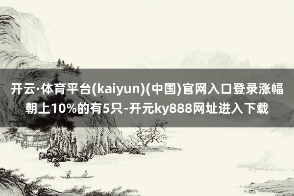 开云·体育平台(kaiyun)(中国)官网入口登录涨幅朝上10%的有5只-开元ky888网址进入下载