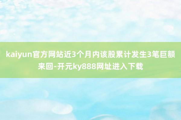 kaiyun官方网站近3个月内该股累计发生3笔巨额来回-开元ky888网址进入下载