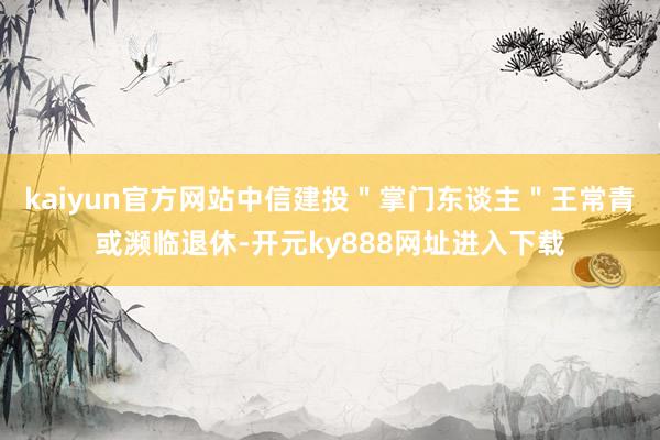 kaiyun官方网站中信建投＂掌门东谈主＂王常青或濒临退休-开元ky888网址进入下载