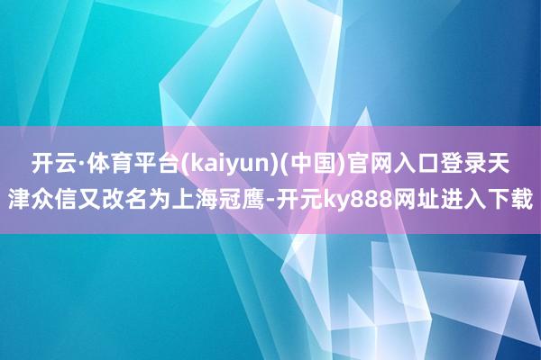 开云·体育平台(kaiyun)(中国)官网入口登录天津众信又改名为上海冠鹰-开元ky888网址进入下载