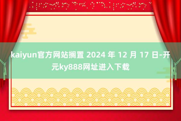kaiyun官方网站搁置 2024 年 12 月 17 日-开元ky888网址进入下载