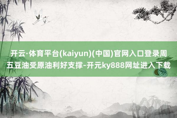开云·体育平台(kaiyun)(中国)官网入口登录周五豆油受原油利好支撑-开元ky888网址进入下载