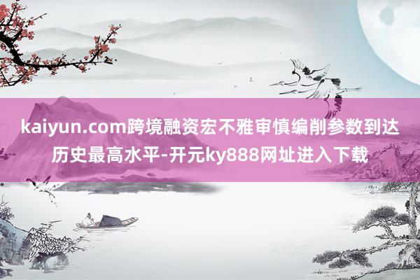 kaiyun.com跨境融资宏不雅审慎编削参数到达历史最高水平-开元ky888网址进入下载