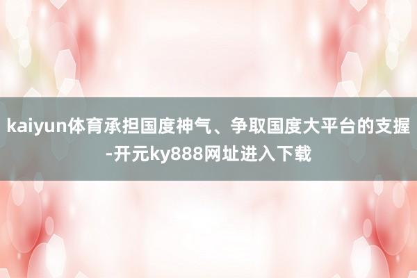 kaiyun体育承担国度神气、争取国度大平台的支握-开元ky888网址进入下载