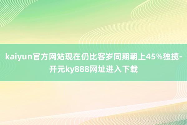 kaiyun官方网站现在仍比客岁同期朝上45%独揽-开元ky888网址进入下载