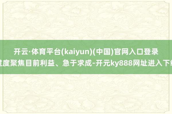 开云·体育平台(kaiyun)(中国)官网入口登录　　过度聚焦目前利益、急于求成-开元ky888网址进入下载