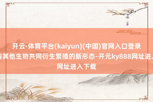 开云·体育平台(kaiyun)(中国)官网入口登录寻找与其他生物共同衍生繁殖的新形态-开元ky888网址进入下载