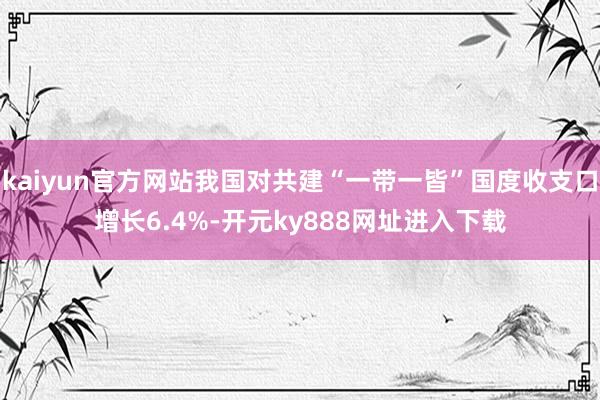 kaiyun官方网站我国对共建“一带一皆”国度收支口增长6.4%-开元ky888网址进入下载