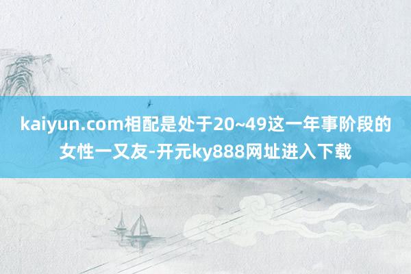 kaiyun.com相配是处于20~49这一年事阶段的女性一又友-开元ky888网址进入下载