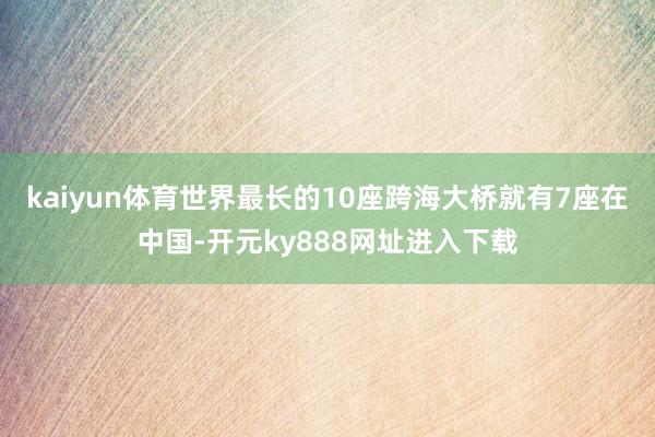 kaiyun体育世界最长的10座跨海大桥就有7座在中国-开元ky888网址进入下载