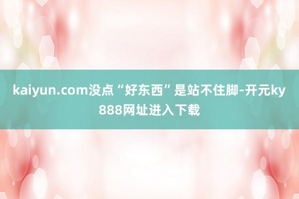 kaiyun.com没点“好东西”是站不住脚-开元ky888网址进入下载