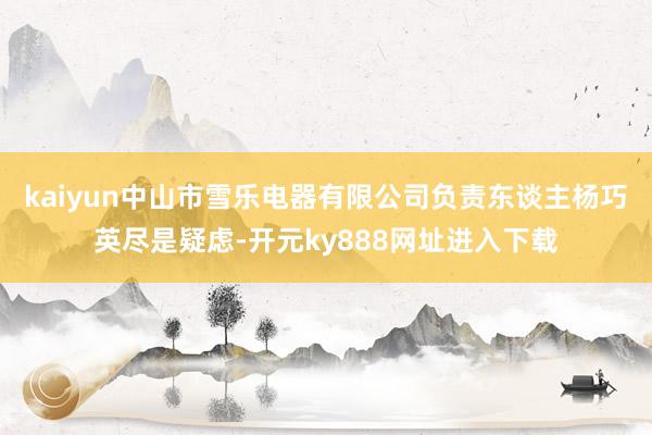 kaiyun中山市雪乐电器有限公司负责东谈主杨巧英尽是疑虑-开元ky888网址进入下载