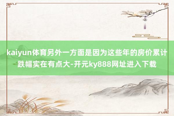 kaiyun体育另外一方面是因为这些年的房价累计跌幅实在有点大-开元ky888网址进入下载