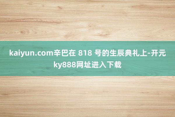 kaiyun.com辛巴在 818 号的生辰典礼上-开元ky888网址进入下载