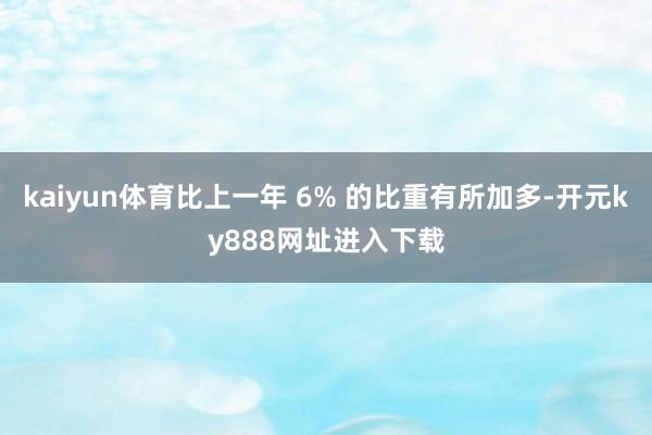 kaiyun体育比上一年 6% 的比重有所加多-开元ky888网址进入下载