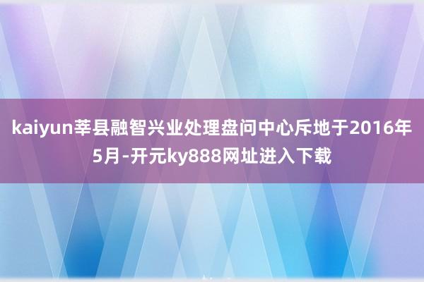 kaiyun莘县融智兴业处理盘问中心斥地于2016年5月-开元ky888网址进入下载