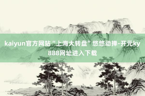 kaiyun官方网站“上海大转盘”悠悠动掸-开元ky888网址进入下载