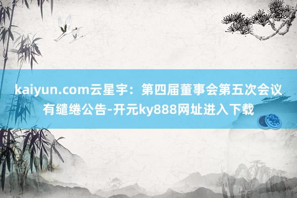 kaiyun.com云星宇：第四届董事会第五次会议有缱绻公告-开元ky888网址进入下载
