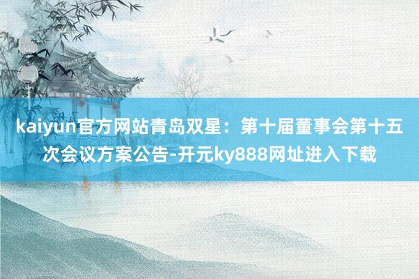 kaiyun官方网站青岛双星：第十届董事会第十五次会议方案公告-开元ky888网址进入下载