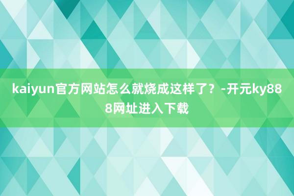 kaiyun官方网站怎么就烧成这样了？-开元ky888网址进入下载