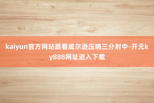 kaiyun官方网站跟着威尔逊压哨三分射中-开元ky888网址进入下载