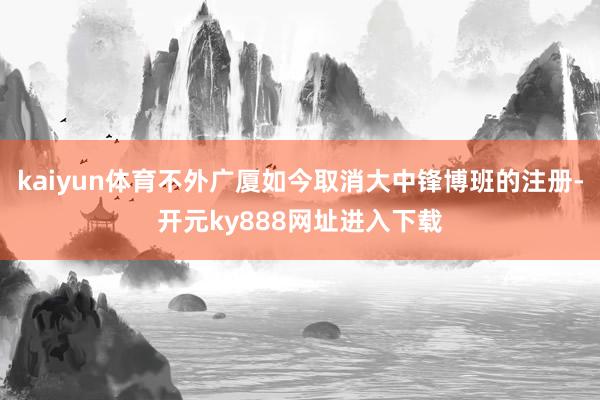 kaiyun体育不外广厦如今取消大中锋博班的注册-开元ky888网址进入下载