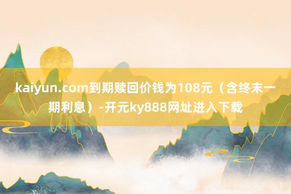 kaiyun.com到期赎回价钱为108元（含终末一期利息）-开元ky888网址进入下载